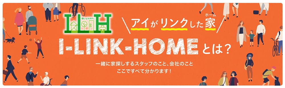 アイがリンクした家(ホーム) I-LINK-HOME とは？一緒に家探しするスタッフのこと、会社のこと、ここですべて分かります！