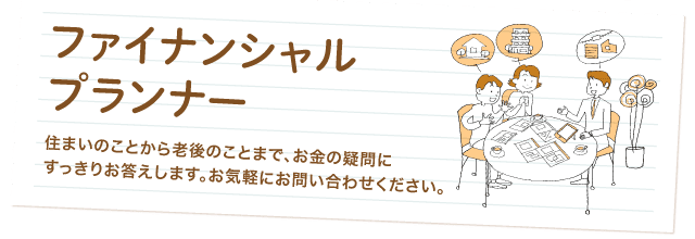 ファイナンシャルプランナー 住まいのことから老後のことまで、お金の疑問にすっきりお答えします。お気軽にお問い合わせください。