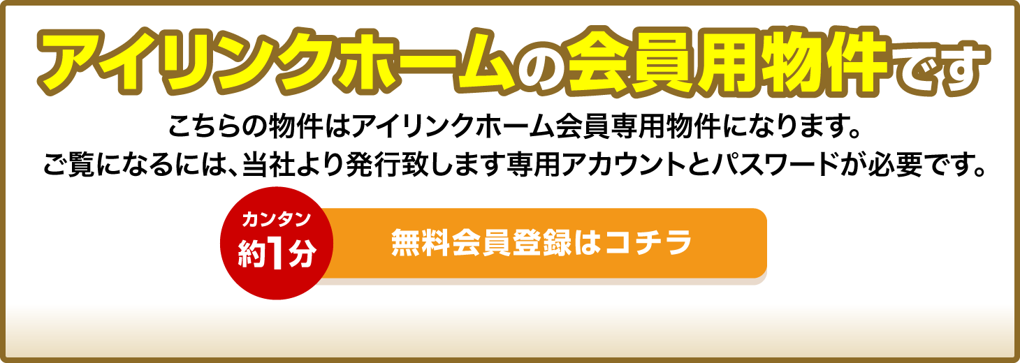 アイリンクホームの会員用物件です こちらはアイリンクホーム会員用物件になります。ご覧になるには、当社より発行致します専用アカウントとパスワードが必要です。カンタン約1分 無料会員登録はこちら 