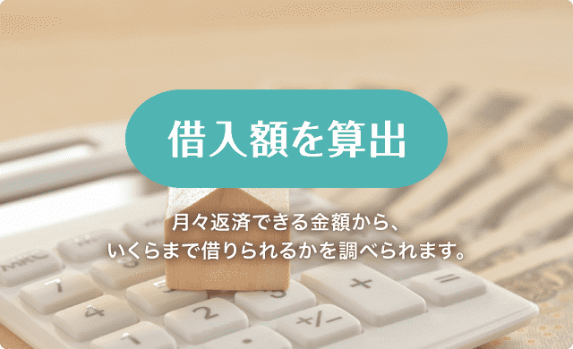 借入額の算出 月々返済できる金額から、いくらまで借りられるかを調べられます。