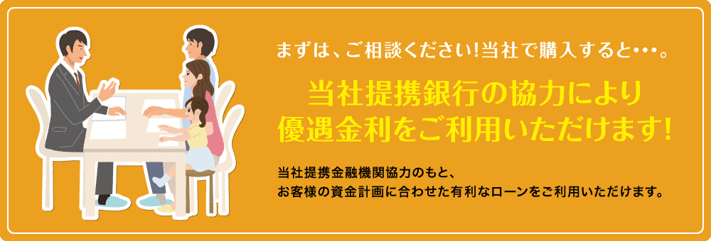 まずは、ご相談ください！当社で購入すると・・・。当社提携銀行の協力により優遇金利をご利用いただけます！当社提携金融機関協力のもと、お客様の資金計画に合わせた有利なローンをご利用いただけます。